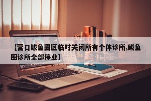 【营口鲅鱼圈区临时关闭所有个体诊所,鲅鱼圈诊所全部停业】