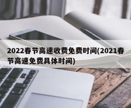 2022春节高速收费免费时间(2021春节高速免费具体时间)