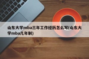 山东大学mba三年工作经历怎么写(山东大学mba几年制)