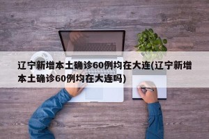 辽宁新增本土确诊60例均在大连(辽宁新增本土确诊60例均在大连吗)