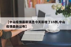 【中山疫情最新消息今天新增了15例,中山疫情最新公布】