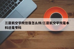 三亚航空学院住宿怎么样/三亚航空学院是本科还是专科