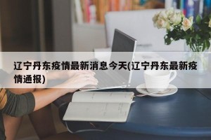 辽宁丹东疫情最新消息今天(辽宁丹东最新疫情通报)