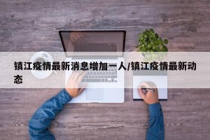 镇江疫情最新消息增加一人/镇江疫情最新动态