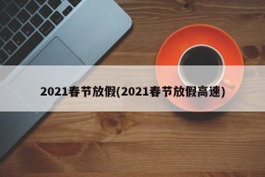 2021春节放假(2021春节放假高速)