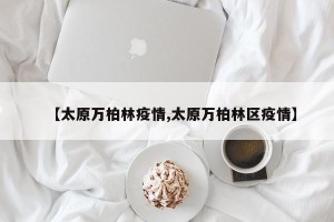 【太原万柏林疫情,太原万柏林区疫情】