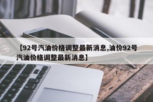 【92号汽油价格调整最新消息,油价92号汽油价格调整最新消息】