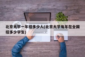 北京大学一年招多少人(北京大学每年在全国招多少学生)