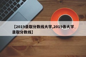 【2019录取分数线大学,2019各大学录取分数线】