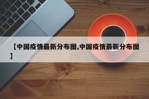 【中国疫情最新分布图,中国疫情最新分布图】