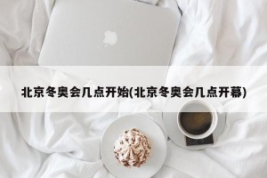 北京冬奥会几点开始(北京冬奥会几点开幕)