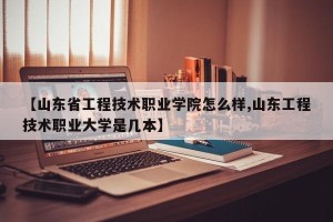 【山东省工程技术职业学院怎么样,山东工程技术职业大学是几本】