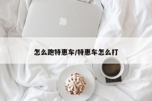 怎么跑特惠车/特惠车怎么打