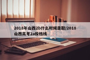 2018年山西2b什么时候录取/2018山西高考2a投档线