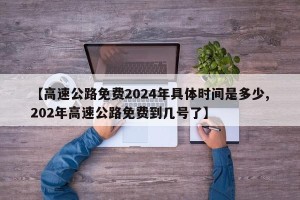 【高速公路免费2024年具体时间是多少,202年高速公路免费到几号了】