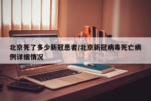 北京死了多少新冠患者/北京新冠病毒死亡病例详细情况