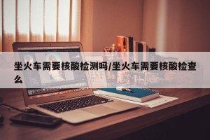 坐火车需要核酸检测吗/坐火车需要核酸检查么