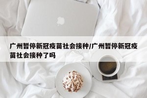 广州暂停新冠疫苗社会接种/广州暂停新冠疫苗社会接种了吗