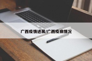广西疫情进展/广西疫病情况