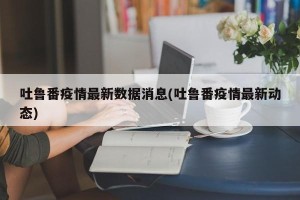 吐鲁番疫情最新数据消息(吐鲁番疫情最新动态)