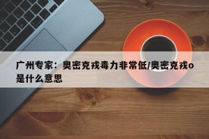 广州专家：奥密克戎毒力非常低/奥密克戎o是什么意思