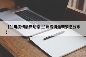 【兰州疫情最新动态,兰州疫情最新消息公布】