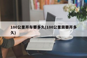 180公里开车要多久(180公里需要开多久)