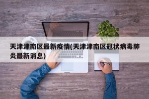 天津津南区最新疫情(天津津南区冠状病毒肺炎最新消息)