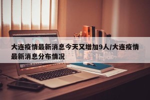 大连疫情最新消息今天又增加9人/大连疫情最新消息分布情况