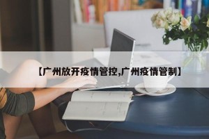 【广州放开疫情管控,广州疫情管制】