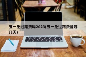 五一免过路费吗2023(五一免过路费是哪几天)