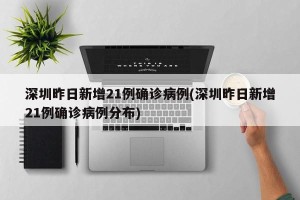 深圳昨日新增21例确诊病例(深圳昨日新增21例确诊病例分布)