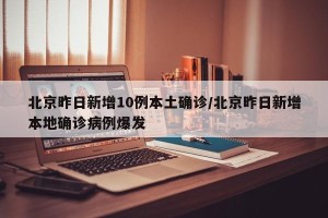 北京昨日新增10例本土确诊/北京昨日新增本地确诊病例爆发