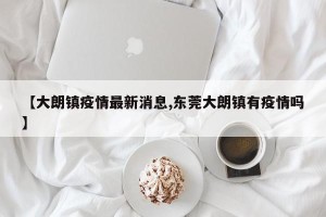 【大朗镇疫情最新消息,东莞大朗镇有疫情吗】