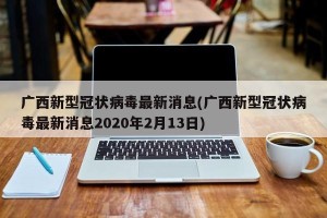 广西新型冠状病毒最新消息(广西新型冠状病毒最新消息2020年2月13日)