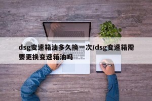 dsg变速箱油多久换一次/dsg变速箱需要更换变速箱油吗