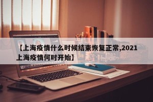 【上海疫情什么时候结束恢复正常,2021上海疫情何时开始】