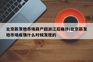 北京新发地市场商户回浙江后确诊/北京新发地市场疫情什么时候发现的