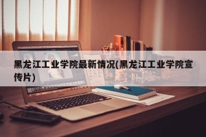 黑龙江工业学院最新情况(黑龙江工业学院宣传片)
