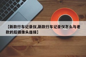 【新款行车记录仪,新款行车记录仪怎么与老款的后摄像头连接】