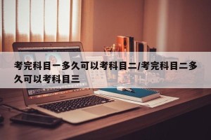 考完科目一多久可以考科目二/考完科目二多久可以考科目三