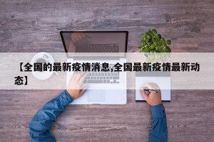 【全国的最新疫情消息,全国最新疫情最新动态】