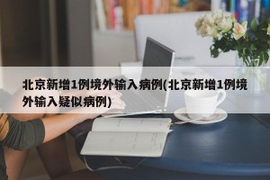 北京新增1例境外输入病例(北京新增1例境外输入疑似病例)