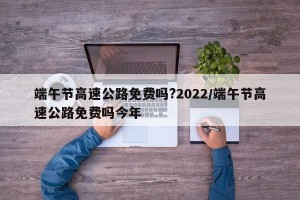 端午节高速公路免费吗?2022/端午节高速公路免费吗今年