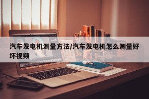 汽车发电机测量方法/汽车发电机怎么测量好坏视频
