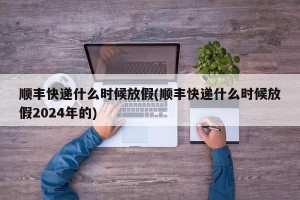 顺丰快递什么时候放假(顺丰快递什么时候放假2024年的)