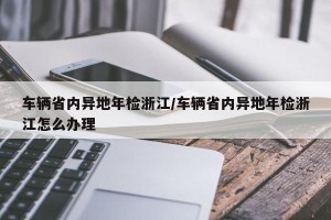 车辆省内异地年检浙江/车辆省内异地年检浙江怎么办理