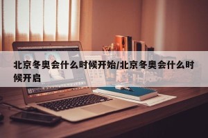 北京冬奥会什么时候开始/北京冬奥会什么时候开启