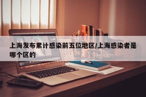 上海发布累计感染前五位地区/上海感染者是哪个区的
