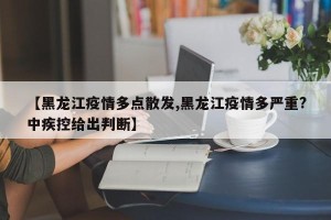 【黑龙江疫情多点散发,黑龙江疫情多严重?中疾控给出判断】